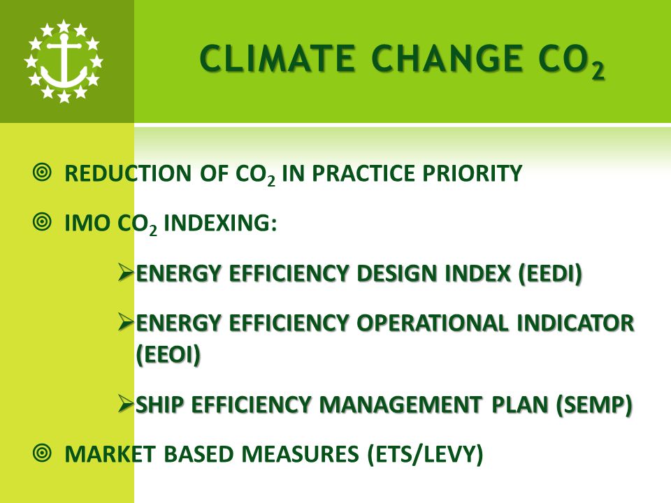 CLIMATE CHANGE CO 2 REDUCTION OF CO 2 IN PRACTICE PRIORITY IMO CO 2 INDEXING: ENERGY EFFICIENCY DESIGN INDEX (EEDI) ENERGY EFFICIENCY DESIGN INDEX (EEDI) ENERGY EFFICIENCY OPERATIONAL INDICATOR (EEOI) ENERGY EFFICIENCY OPERATIONAL INDICATOR (EEOI) SHIP EFFICIENCY MANAGEMENT PLAN (SEMP) SHIP EFFICIENCY MANAGEMENT PLAN (SEMP) MARKET BASED MEASURES (ETS/LEVY)