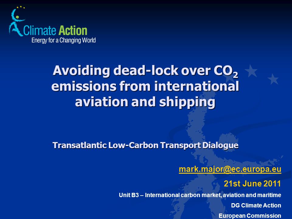 Avoiding dead-lock over CO 2 emissions from international aviation and shipping Transatlantic Low-Carbon Transport Dialogue 21st June 2011 Unit B3 – International carbon market, aviation and maritime DG Climate Action European Commission