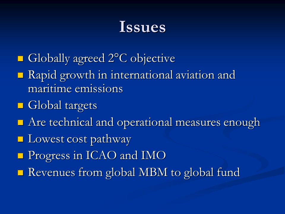 Issues Globally agreed 2°C objective Globally agreed 2°C objective Rapid growth in international aviation and maritime emissions Rapid growth in international aviation and maritime emissions Global targets Global targets Are technical and operational measures enough Are technical and operational measures enough Lowest cost pathway Lowest cost pathway Progress in ICAO and IMO Progress in ICAO and IMO Revenues from global MBM to global fund Revenues from global MBM to global fund