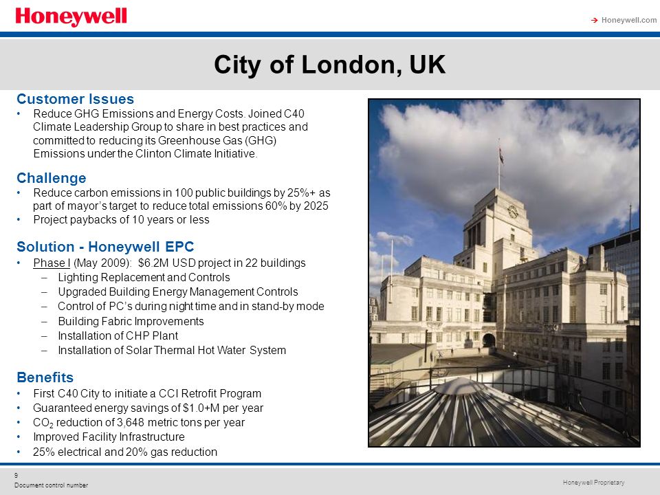 Honeywell Proprietary Honeywell.com 9 Document control number City of London, UK Solution - Honeywell EPC Phase I (May 2009): $6.2M USD project in 22 buildings –Lighting Replacement and Controls –Upgraded Building Energy Management Controls –Control of PCs during night time and in stand-by mode –Building Fabric Improvements –Installation of CHP Plant –Installation of Solar Thermal Hot Water System Benefits First C40 City to initiate a CCI Retrofit Program Guaranteed energy savings of $1.0+M per year CO 2 reduction of 3,648 metric tons per year Improved Facility Infrastructure 25% electrical and 20% gas reduction Customer Issues Reduce GHG Emissions and Energy Costs.