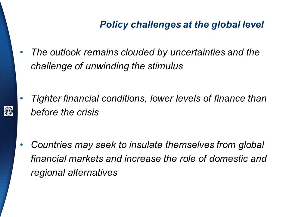 Policy challenges at the global level The outlook remains clouded by uncertainties and the challenge of unwinding the stimulus Tighter financial conditions, lower levels of finance than before the crisis Countries may seek to insulate themselves from global financial markets and increase the role of domestic and regional alternatives
