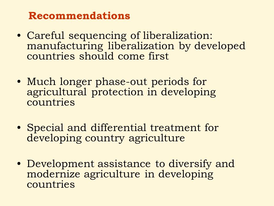 Careful sequencing of liberalization: manufacturing liberalization by developed countries should come first Much longer phase-out periods for agricultural protection in developing countries Special and differential treatment for developing country agriculture Development assistance to diversify and modernize agriculture in developing countries Recommendations
