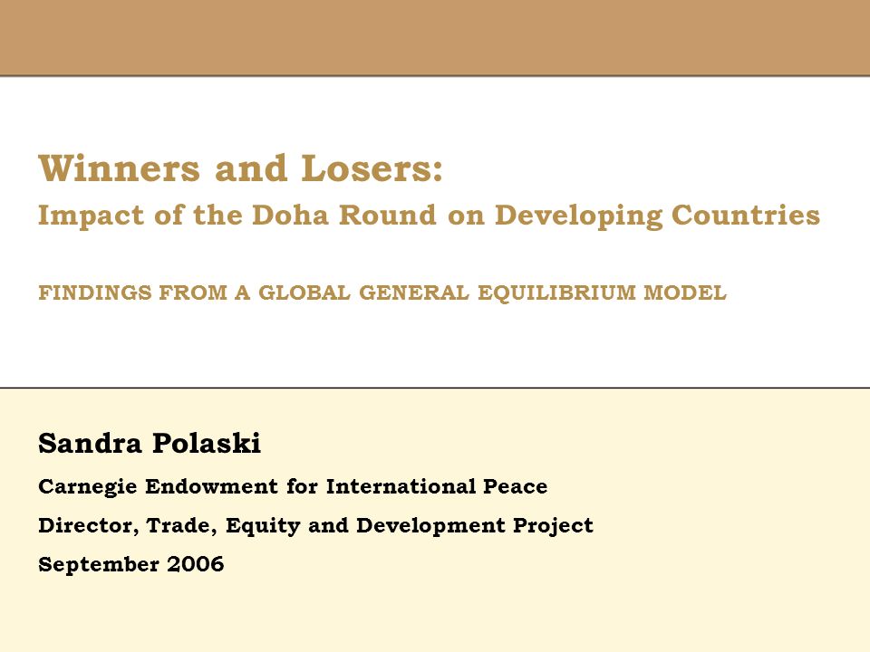 Winners and Losers: Impact of the Doha Round on Developing Countries FINDINGS FROM A GLOBAL GENERAL EQUILIBRIUM MODEL Director, Trade, Equity and Development Project February 9, 2006 Sandra Polaski Carnegie Endowment for International Peace Director, Trade, Equity and Development Project September 2006