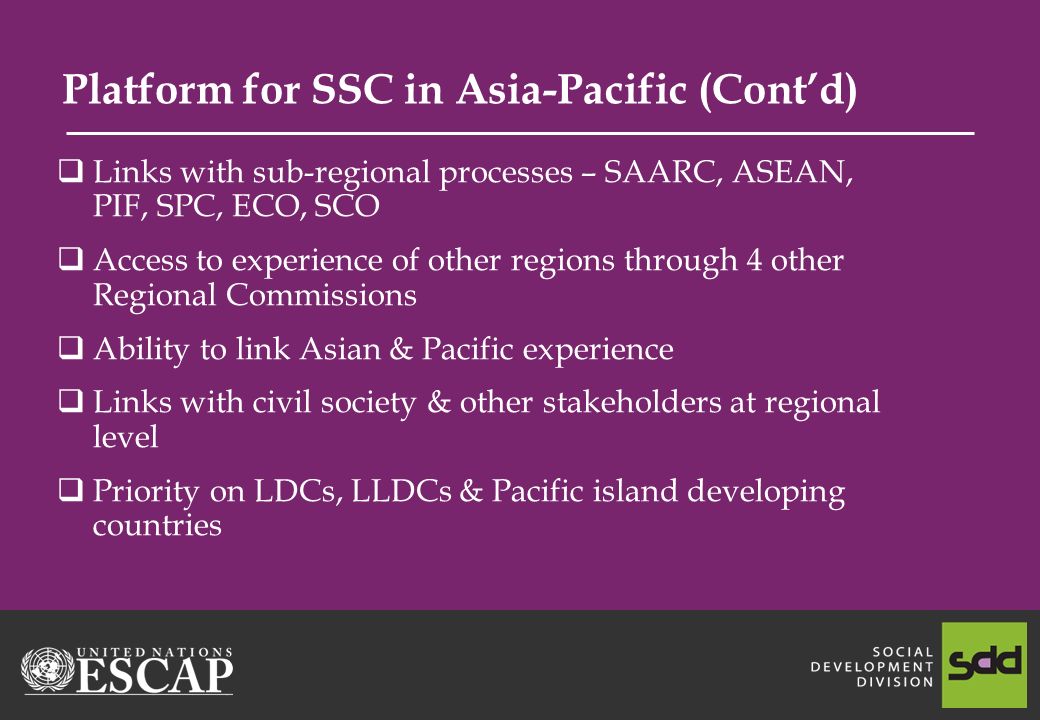 Platform for SSC in Asia-Pacific (Contd) Links with sub-regional processes – SAARC, ASEAN, PIF, SPC, ECO, SCO Access to experience of other regions through 4 other Regional Commissions Ability to link Asian & Pacific experience Links with civil society & other stakeholders at regional level Priority on LDCs, LLDCs & Pacific island developing countries