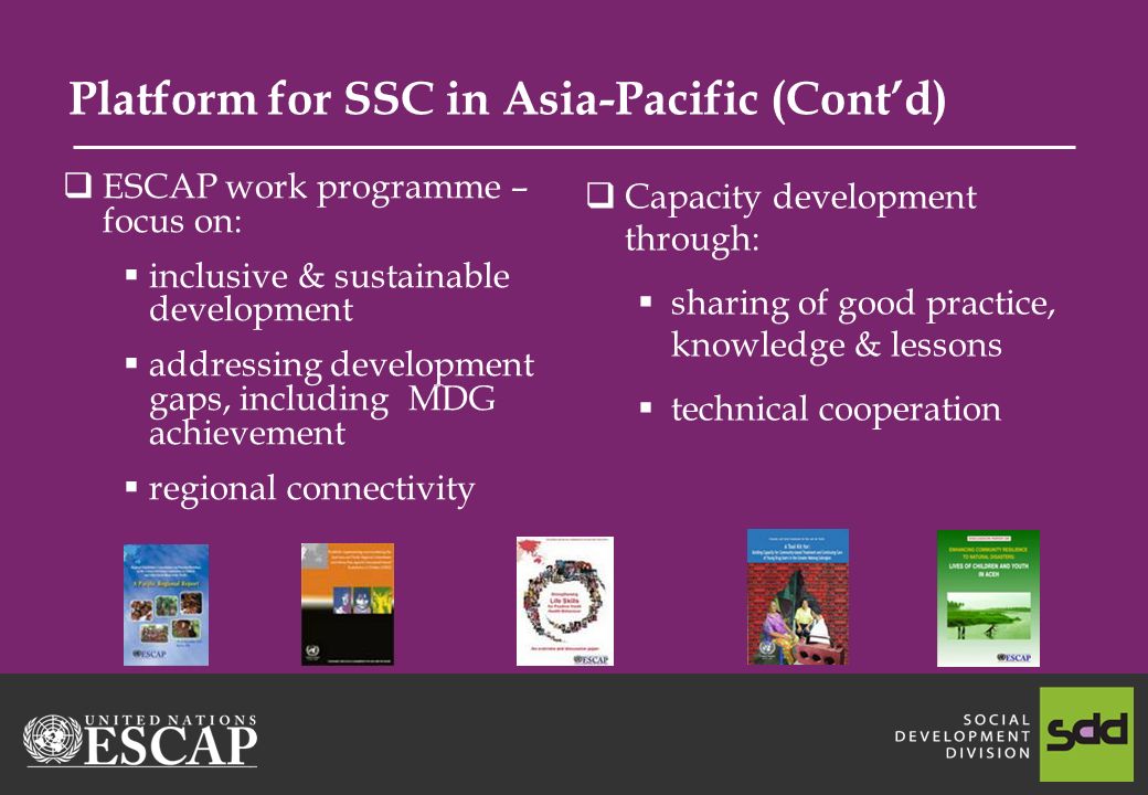 Platform for SSC in Asia-Pacific (Contd) ESCAP work programme – focus on: inclusive & sustainable development addressing development gaps, including MDG achievement regional connectivity Capacity development through: sharing of good practice, knowledge & lessons technical cooperation