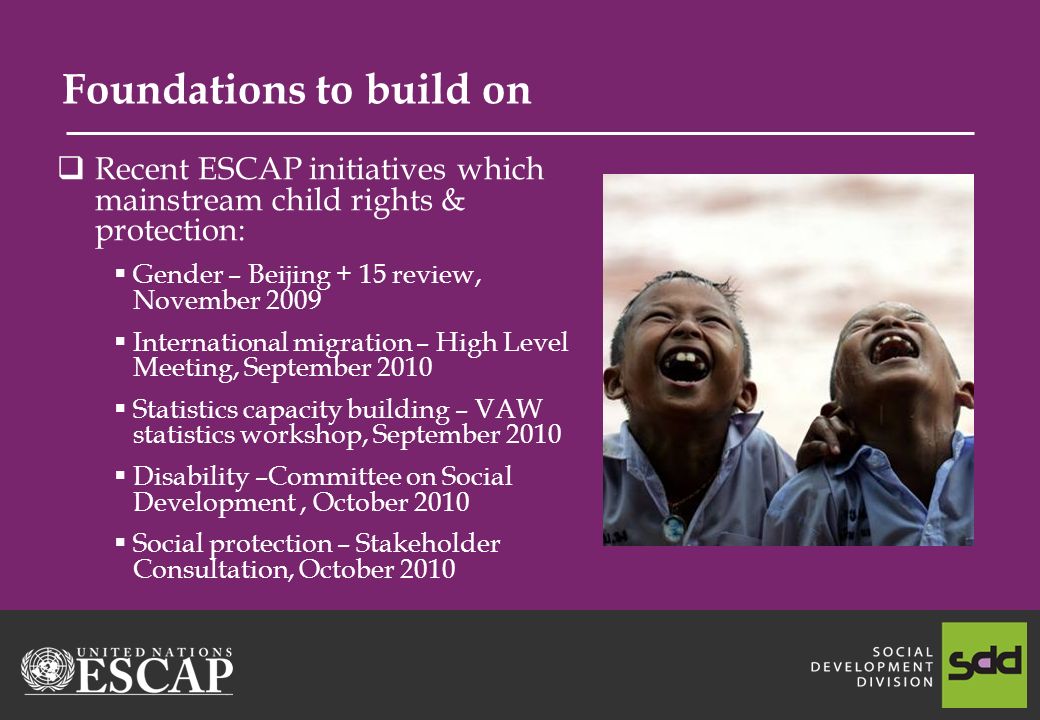 Foundations to build on Recent ESCAP initiatives which mainstream child rights & protection: Gender – Beijing + 15 review, November 2009 International migration – High Level Meeting, September 2010 Statistics capacity building – VAW statistics workshop, September 2010 Disability –Committee on Social Development, October 2010 Social protection – Stakeholder Consultation, October 2010