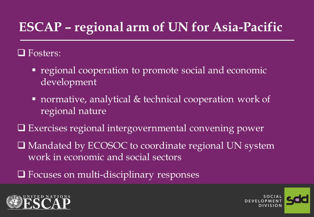 ESCAP – regional arm of UN for Asia-Pacific Fosters: regional cooperation to promote social and economic development normative, analytical & technical cooperation work of regional nature Exercises regional intergovernmental convening power Mandated by ECOSOC to coordinate regional UN system work in economic and social sectors Focuses on multi-disciplinary responses