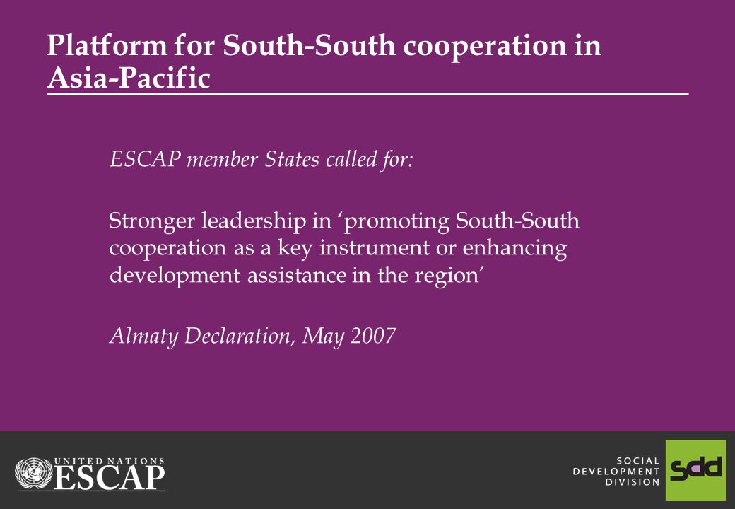 Platform for South-South cooperation in Asia-Pacific ESCAP member States called for: Stronger leadership in promoting South-South cooperation as a key instrument or enhancing development assistance in the region Almaty Declaration, May 2007