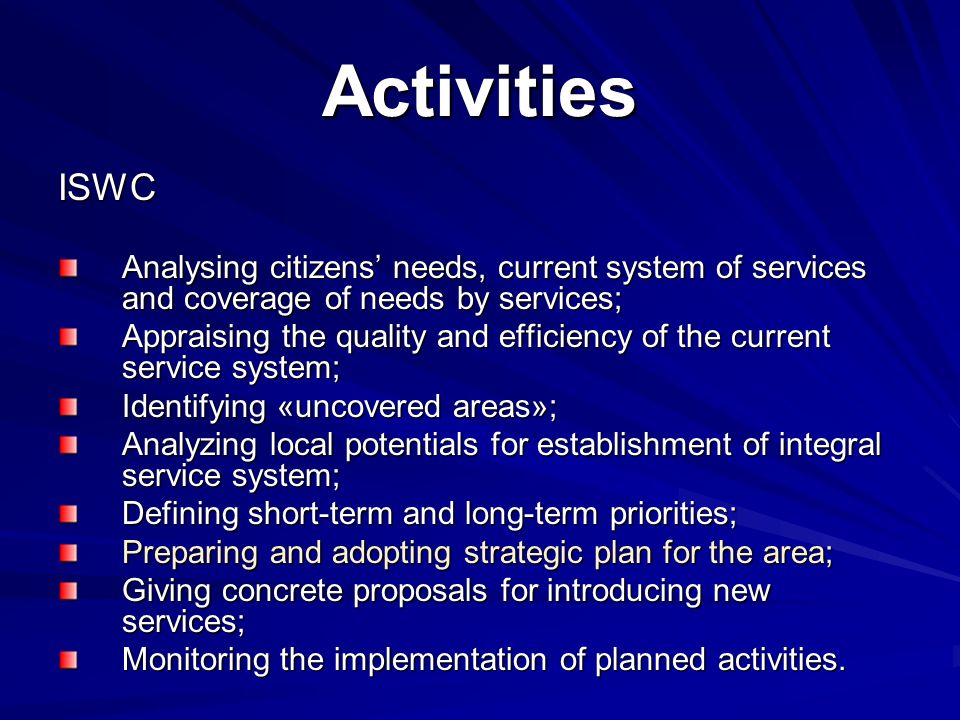 Activities ISWC Analysing citizens needs, current system of services and coverage of needs by services; Appraising the quality and efficiency of the current service system; Identifying «uncovered areas»; Analyzing local potentials for establishment of integral service system; Defining short-term and long-term priorities; Preparing and adopting strategic plan for the area; Giving concrete proposals for introducing new services; Monitoring the implementation of planned activities.