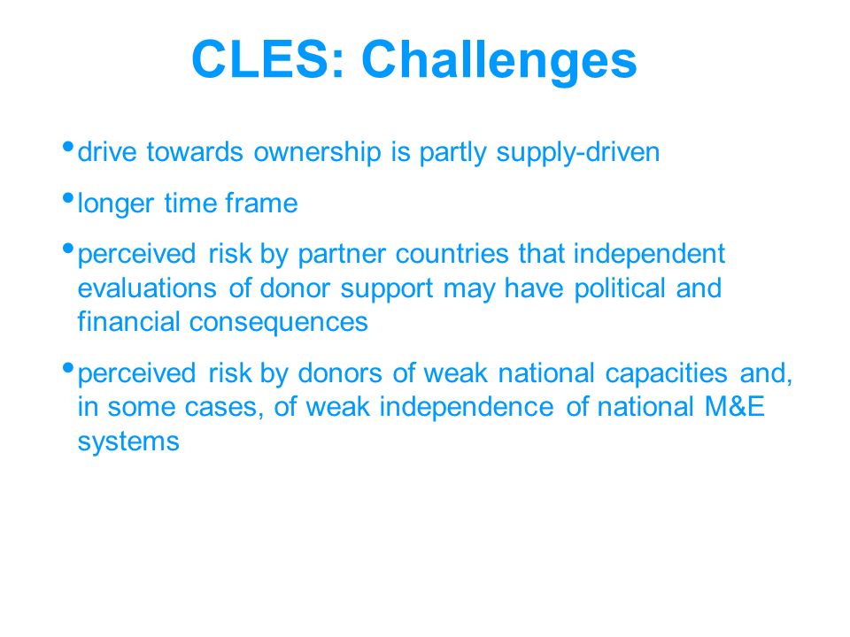 CLES: Challenges drive towards ownership is partly supply-driven longer time frame perceived risk by partner countries that independent evaluations of donor support may have political and financial consequences perceived risk by donors of weak national capacities and, in some cases, of weak independence of national M&E systems