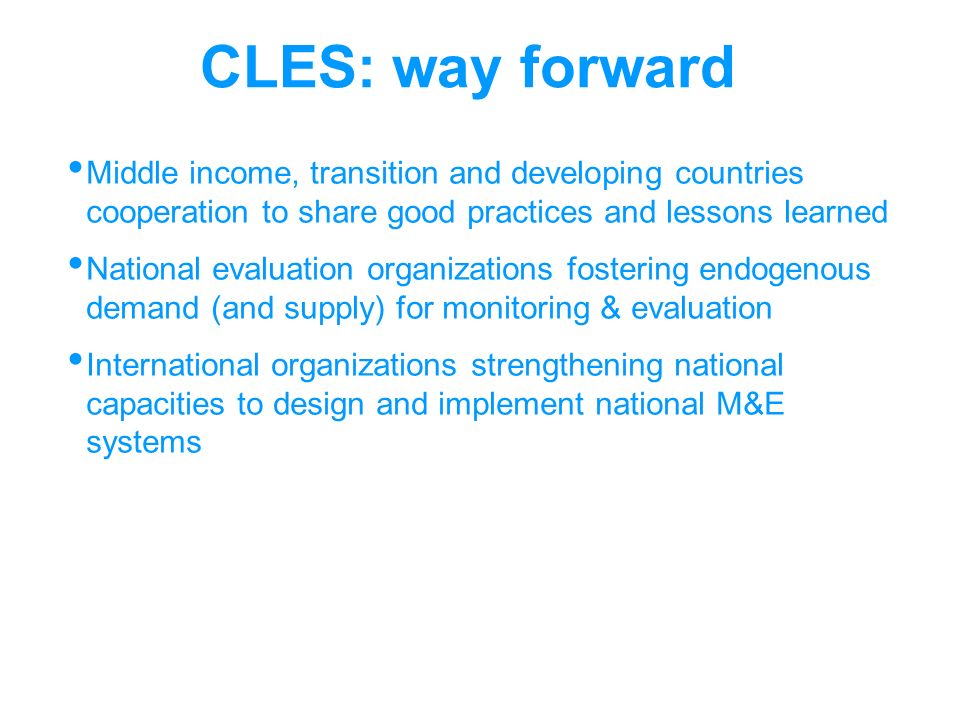 CLES: way forward Middle income, transition and developing countries cooperation to share good practices and lessons learned National evaluation organizations fostering endogenous demand (and supply) for monitoring & evaluation International organizations strengthening national capacities to design and implement national M&E systems