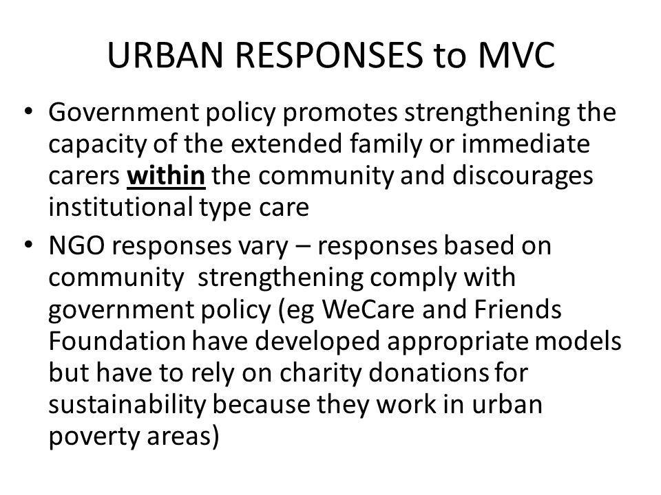 URBAN RESPONSES to MVC Government policy promotes strengthening the capacity of the extended family or immediate carers within the community and discourages institutional type care NGO responses vary – responses based on community strengthening comply with government policy (eg WeCare and Friends Foundation have developed appropriate models but have to rely on charity donations for sustainability because they work in urban poverty areas)