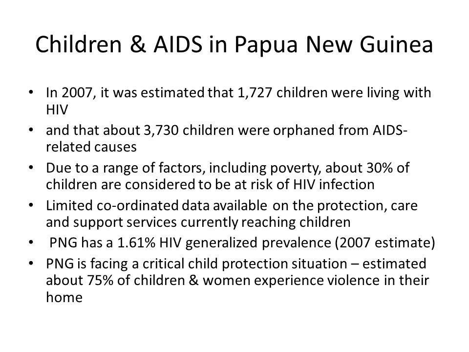 Children & AIDS in Papua New Guinea In 2007, it was estimated that 1,727 children were living with HIV and that about 3,730 children were orphaned from AIDS- related causes Due to a range of factors, including poverty, about 30% of children are considered to be at risk of HIV infection Limited co-ordinated data available on the protection, care and support services currently reaching children PNG has a 1.61% HIV generalized prevalence (2007 estimate) PNG is facing a critical child protection situation – estimated about 75% of children & women experience violence in their home