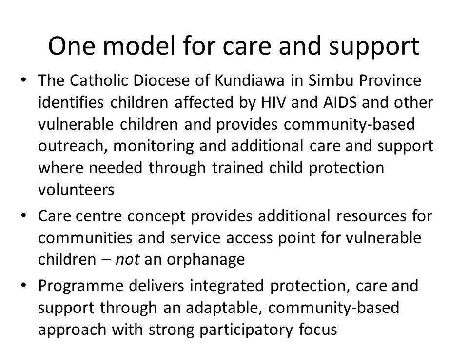 One model for care and support The Catholic Diocese of Kundiawa in Simbu Province identifies children affected by HIV and AIDS and other vulnerable children and provides community-based outreach, monitoring and additional care and support where needed through trained child protection volunteers Care centre concept provides additional resources for communities and service access point for vulnerable children – not an orphanage Programme delivers integrated protection, care and support through an adaptable, community-based approach with strong participatory focus