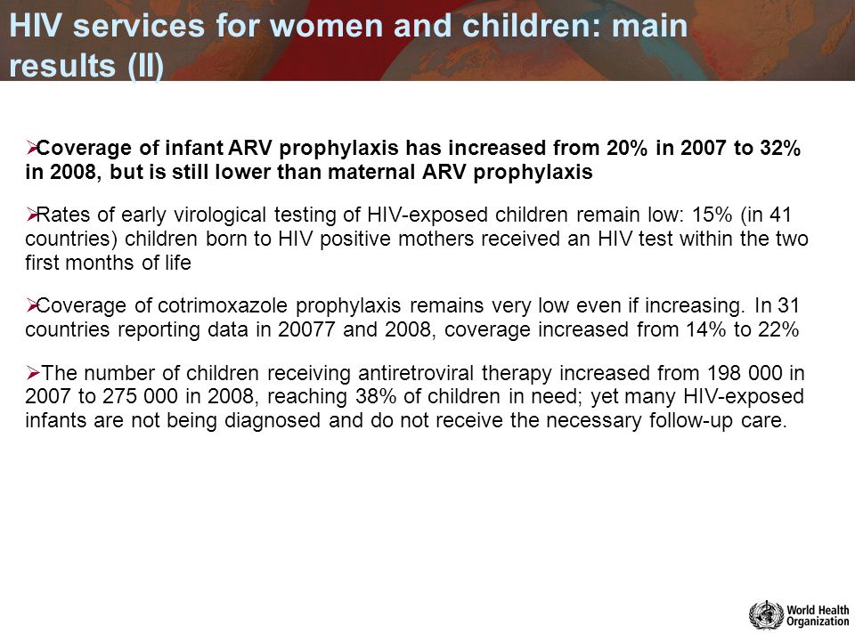 HIV services for women and children: main results (II) Coverage of infant ARV prophylaxis has increased from 20% in 2007 to 32% in 2008, but is still lower than maternal ARV prophylaxis Rates of early virological testing of HIV-exposed children remain low: 15% (in 41 countries) children born to HIV positive mothers received an HIV test within the two first months of life Coverage of cotrimoxazole prophylaxis remains very low even if increasing.