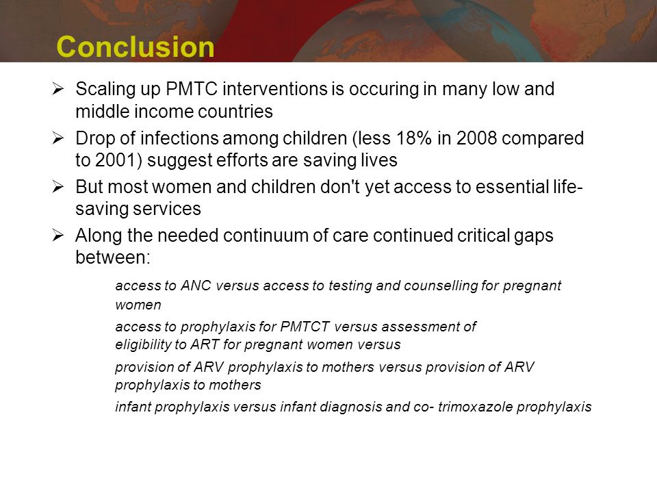 Conclusion Scaling up PMTC interventions is occuring in many low and middle income countries Drop of infections among children (less 18% in 2008 compared to 2001) suggest efforts are saving lives But most women and children don t yet access to essential life- saving services Along the needed continuum of care continued critical gaps between: access to ANC versus access to testing and counselling for pregnant women access to prophylaxis for PMTCT versus assessment of eligibility to ART for pregnant women versus provision of ARV prophylaxis to mothers versus provision of ARV prophylaxis to mothers infant prophylaxis versus infant diagnosis and co-trimoxazole prophylaxis