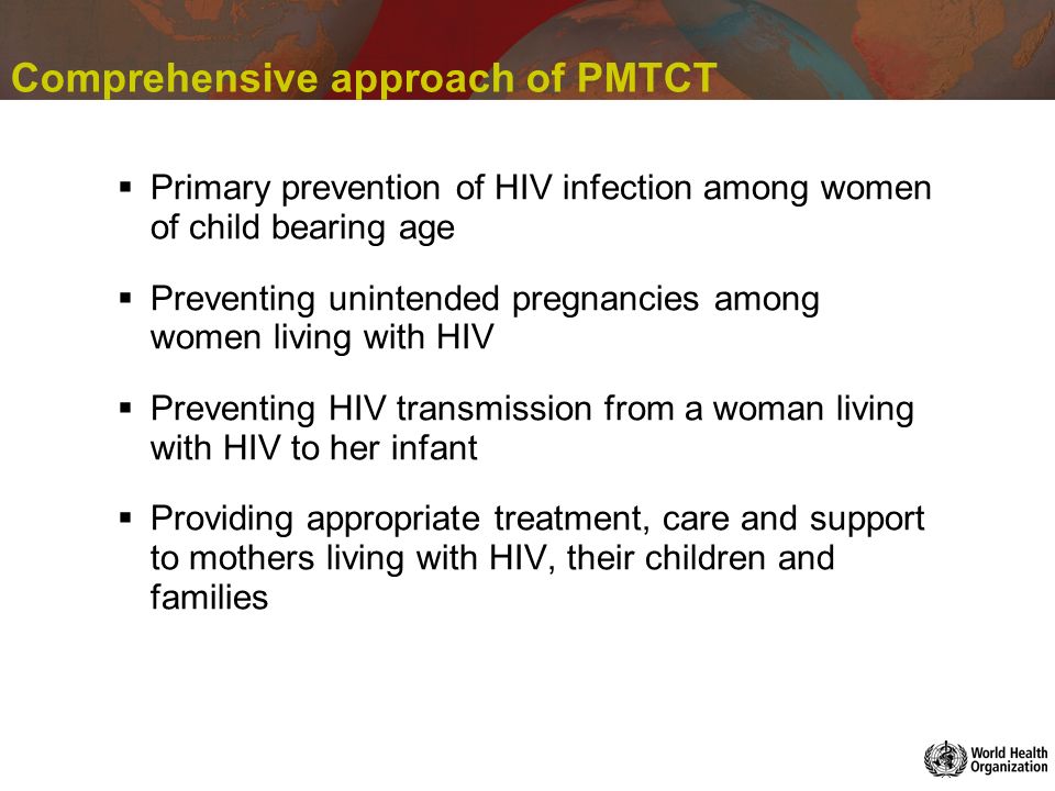 Comprehensive approach of PMTCT Primary prevention of HIV infection among women of child bearing age Preventing unintended pregnancies among women living with HIV Preventing HIV transmission from a woman living with HIV to her infant Providing appropriate treatment, care and support to mothers living with HIV, their children and families