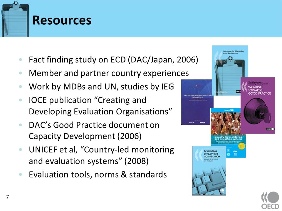 Resources Fact finding study on ECD (DAC/Japan, 2006) Member and partner country experiences Work by MDBs and UN, studies by IEG IOCE publication Creating and Developing Evaluation Organisations DACs Good Practice document on Capacity Development (2006) UNICEF et al, Country-led monitoring and evaluation systems (2008) Evaluation tools, norms & standards 7
