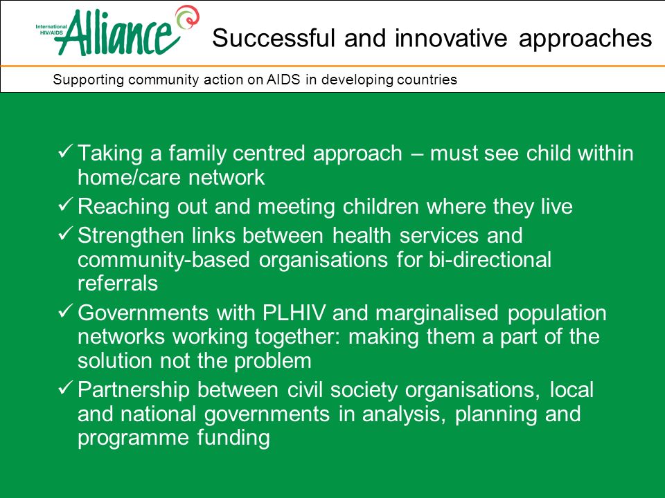 Supporting community action on AIDS in developing countries Successful and innovative approaches Taking a family centred approach – must see child within home/care network Reaching out and meeting children where they live Strengthen links between health services and community-based organisations for bi-directional referrals Governments with PLHIV and marginalised population networks working together: making them a part of the solution not the problem Partnership between civil society organisations, local and national governments in analysis, planning and programme funding