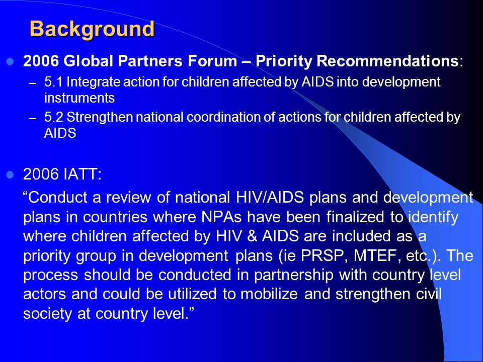 Background 2006 Global Partners Forum – Priority Recommendations: – 5.1 Integrate action for children affected by AIDS into development instruments – 5.2 Strengthen national coordination of actions for children affected by AIDS 2006 IATT: Conduct a review of national HIV/AIDS plans and development plans in countries where NPAs have been finalized to identify where children affected by HIV & AIDS are included as a priority group in development plans (ie PRSP, MTEF, etc.).