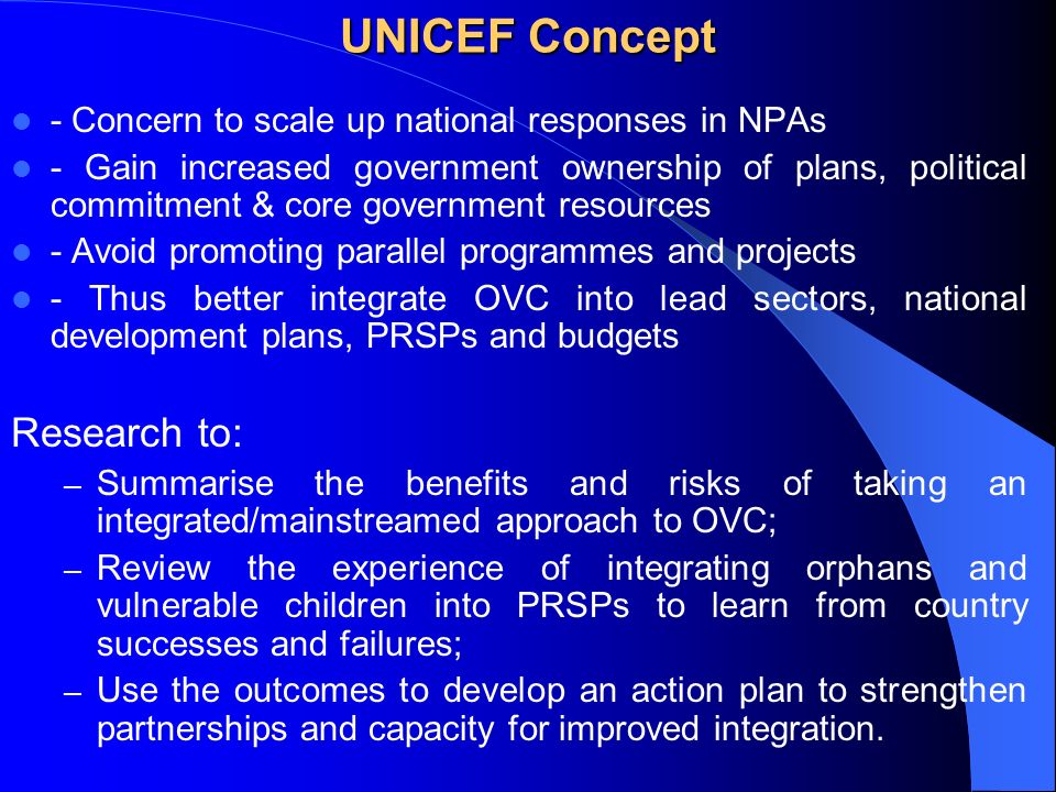UNICEF Concept - Concern to scale up national responses in NPAs - Gain increased government ownership of plans, political commitment & core government resources - Avoid promoting parallel programmes and projects - Thus better integrate OVC into lead sectors, national development plans, PRSPs and budgets Research to: – Summarise the benefits and risks of taking an integrated/mainstreamed approach to OVC; – Review the experience of integrating orphans and vulnerable children into PRSPs to learn from country successes and failures; – Use the outcomes to develop an action plan to strengthen partnerships and capacity for improved integration.