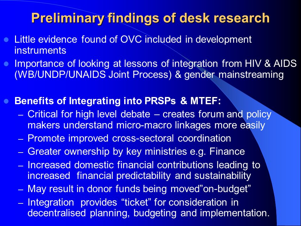 Preliminary findings of desk research Little evidence found of OVC included in development instruments Importance of looking at lessons of integration from HIV & AIDS (WB/UNDP/UNAIDS Joint Process) & gender mainstreaming Benefits of Integrating into PRSPs & MTEF: – Critical for high level debate – creates forum and policy makers understand micro-macro linkages more easily – Promote improved cross-sectoral coordination – Greater ownership by key ministries e.g.