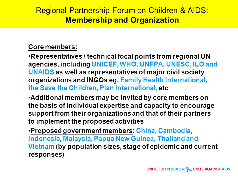 Regional Partnership Forum on Children & AIDS: Membership and Organization Core members: Representatives / technical focal points from regional UN agencies, including UNICEF, WHO, UNFPA, UNESC, ILO and UNAIDS as well as representatives of major civil society organizations and INGOs eg.