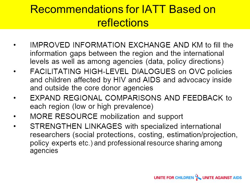 Recommendations for IATT Based on reflections IMPROVED INFORMATION EXCHANGE AND KM to fill the information gaps between the region and the international levels as well as among agencies (data, policy directions) FACILITATING HIGH-LEVEL DIALOGUES on OVC policies and children affected by HIV and AIDS and advocacy inside and outside the core donor agencies EXPAND REGIONAL COMPARISONS AND FEEDBACK to each region (low or high prevalence) MORE RESOURCE mobilization and support STRENGTHEN LINKAGES with specialized international researchers (social protections, costing, estimation/projection, policy experts etc.) and professional resource sharing among agencies