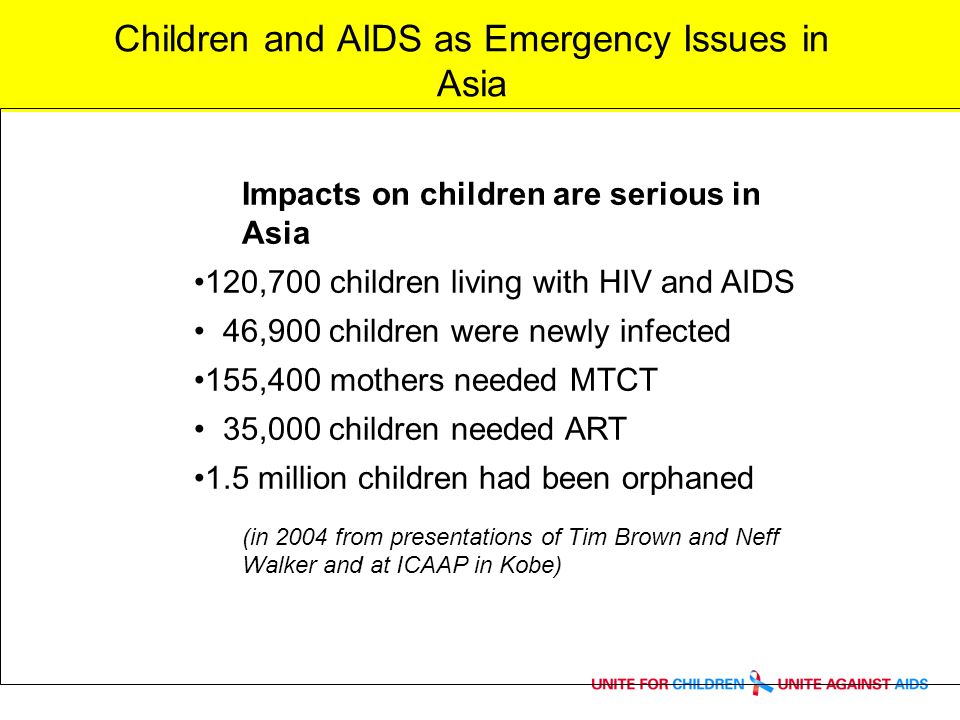 Children and AIDS as Emergency Issues in Asia Impacts on children are serious in Asia 120,700 children living with HIV and AIDS 46,900 children were newly infected 155,400 mothers needed MTCT 35,000 children needed ART 1.5 million children had been orphaned (in 2004 from presentations of Tim Brown and Neff Walker and at ICAAP in Kobe)