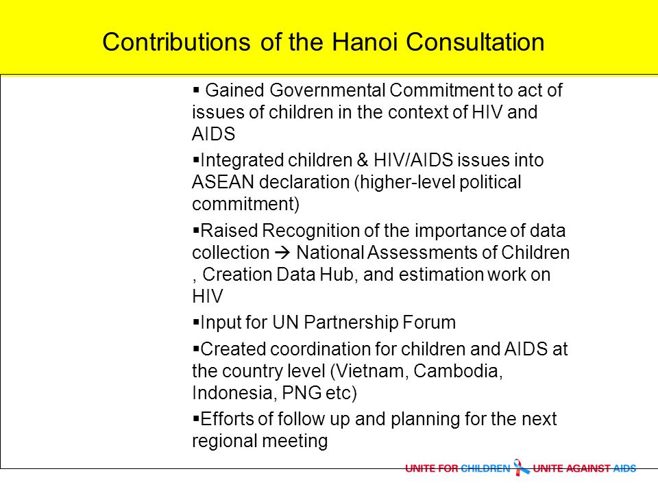 Contributions of the Hanoi Consultation Gained Governmental Commitment to act of issues of children in the context of HIV and AIDS Integrated children & HIV/AIDS issues into ASEAN declaration (higher-level political commitment) Raised Recognition of the importance of data collection National Assessments of Children, Creation Data Hub, and estimation work on HIV Input for UN Partnership Forum Created coordination for children and AIDS at the country level (Vietnam, Cambodia, Indonesia, PNG etc) Efforts of follow up and planning for the next regional meeting