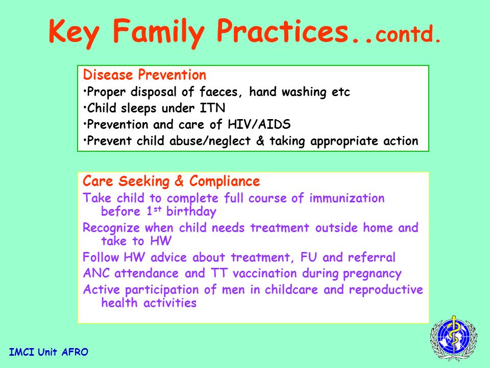 IMCI Unit AFRO Key Family Practices Growth Promotion &Development Exclusive breastfeeding for 6m Appropriate complementary feeding from 6m whilst continuing BF up to 24m Adequate micronutrients through diet or supplementation Promote mental and psychosocial development Home Management Continue to feed and offer more food & fluids when child sick Give child appropriate home treatment for infections Take appropriate actions to prevent and manage child injuries and accidents