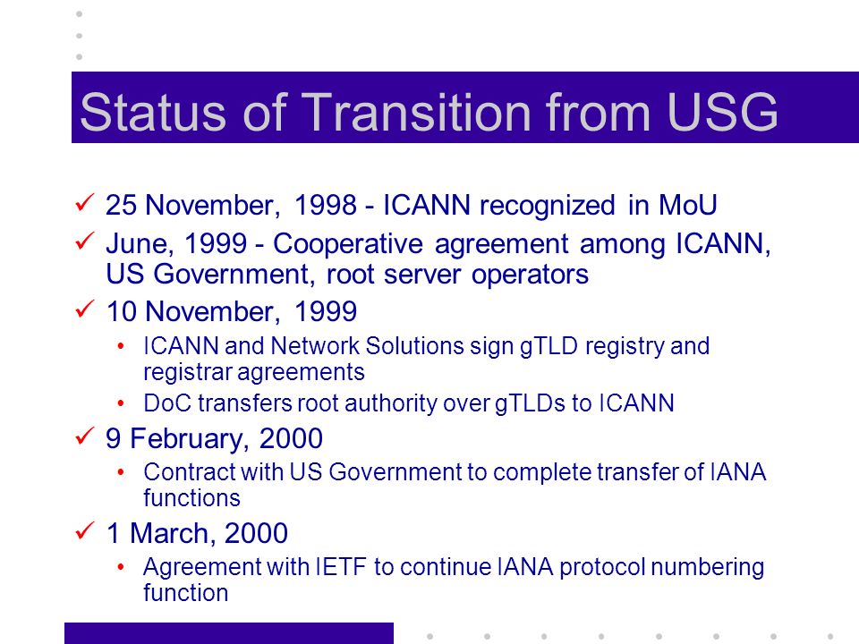Status of Transition from USG 25 November, ICANN recognized in MoU June, Cooperative agreement among ICANN, US Government, root server operators 10 November, 1999 ICANN and Network Solutions sign gTLD registry and registrar agreements DoC transfers root authority over gTLDs to ICANN 9 February, 2000 Contract with US Government to complete transfer of IANA functions 1 March, 2000 Agreement with IETF to continue IANA protocol numbering function