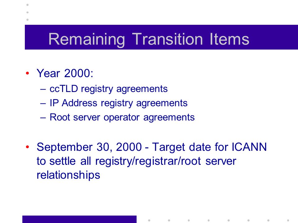 Remaining Transition Items Year 2000: –ccTLD registry agreements –IP Address registry agreements –Root server operator agreements September 30, Target date for ICANN to settle all registry/registrar/root server relationships