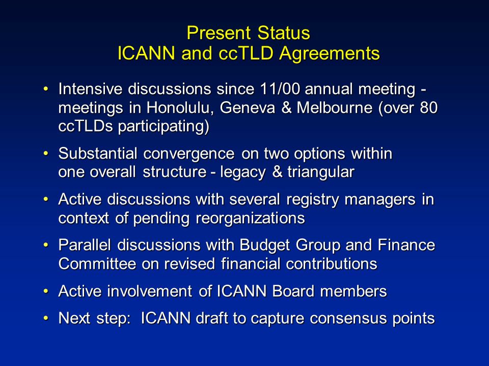 Present Status ICANN and ccTLD Agreements Intensive discussions since 11/00 annual meeting - meetings in Honolulu, Geneva & Melbourne (over 80 ccTLDs participating)Intensive discussions since 11/00 annual meeting - meetings in Honolulu, Geneva & Melbourne (over 80 ccTLDs participating) Substantial convergence on two options within one overall structure - legacy & triangularSubstantial convergence on two options within one overall structure - legacy & triangular Active discussions with several registry managers in context of pending reorganizationsActive discussions with several registry managers in context of pending reorganizations Parallel discussions with Budget Group and Finance Committee on revised financial contributionsParallel discussions with Budget Group and Finance Committee on revised financial contributions Active involvement of ICANN Board membersActive involvement of ICANN Board members Next step: ICANN draft to capture consensus pointsNext step: ICANN draft to capture consensus points