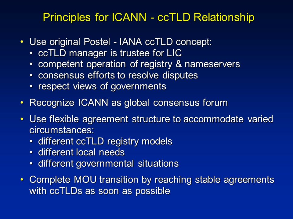 Principles for ICANN - ccTLD Relationship Use original Postel - IANA ccTLD concept: ccTLD manager is trustee for LIC competent operation of registry & nameservers consensus efforts to resolve disputes respect views of governmentsUse original Postel - IANA ccTLD concept: ccTLD manager is trustee for LIC competent operation of registry & nameservers consensus efforts to resolve disputes respect views of governments Recognize ICANN as global consensus forumRecognize ICANN as global consensus forum Use flexible agreement structure to accommodate varied circumstances: different ccTLD registry models different local needs different governmental situationsUse flexible agreement structure to accommodate varied circumstances: different ccTLD registry models different local needs different governmental situations Complete MOU transition by reaching stable agreements with ccTLDs as soon as possibleComplete MOU transition by reaching stable agreements with ccTLDs as soon as possible