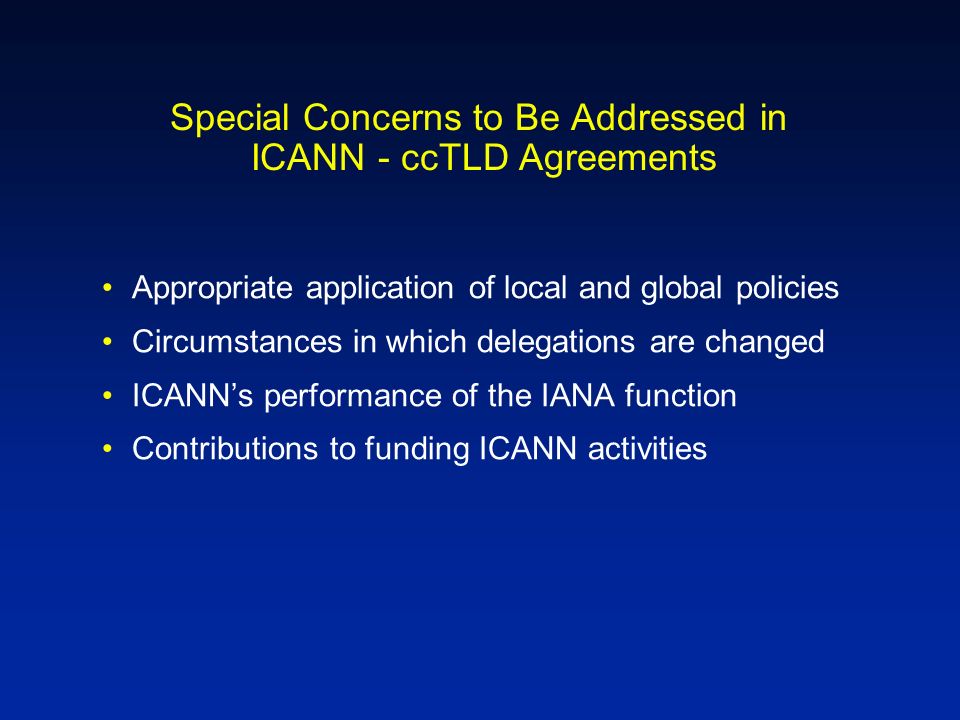 Special Concerns to Be Addressed in ICANN - ccTLD Agreements Appropriate application of local and global policies Circumstances in which delegations are changed ICANNs performance of the IANA function Contributions to funding ICANN activities