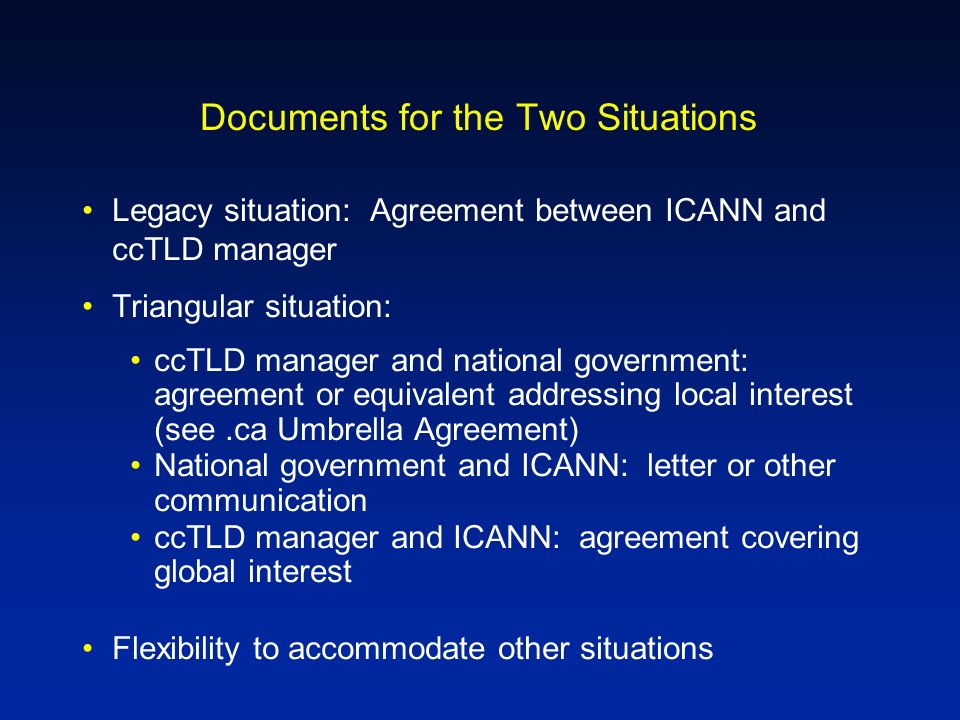 Documents for the Two Situations Legacy situation: Agreement between ICANN and ccTLD manager Triangular situation: ccTLD manager and national government: agreement or equivalent addressing local interest (see.ca Umbrella Agreement) National government and ICANN: letter or other communication ccTLD manager and ICANN: agreement covering global interest Flexibility to accommodate other situations