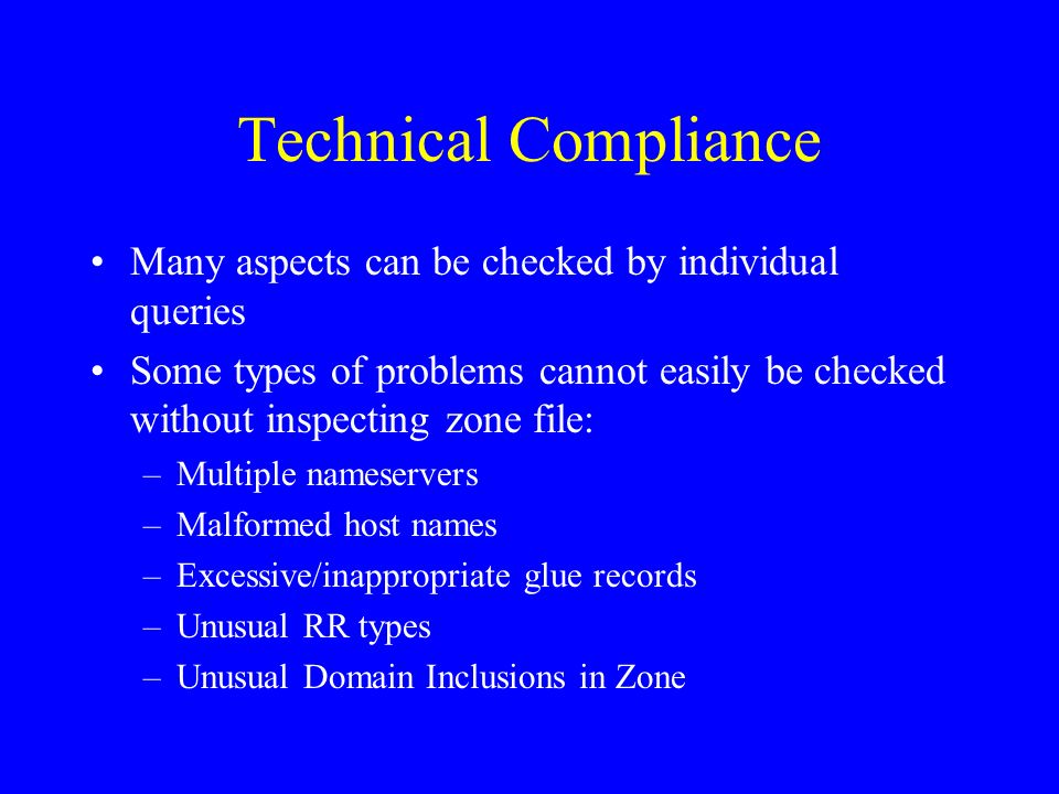 Technical Compliance Many aspects can be checked by individual queries Some types of problems cannot easily be checked without inspecting zone file: –Multiple nameservers –Malformed host names –Excessive/inappropriate glue records –Unusual RR types –Unusual Domain Inclusions in Zone