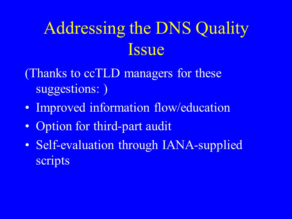 Addressing the DNS Quality Issue (Thanks to ccTLD managers for these suggestions: ) Improved information flow/education Option for third-part audit Self-evaluation through IANA-supplied scripts