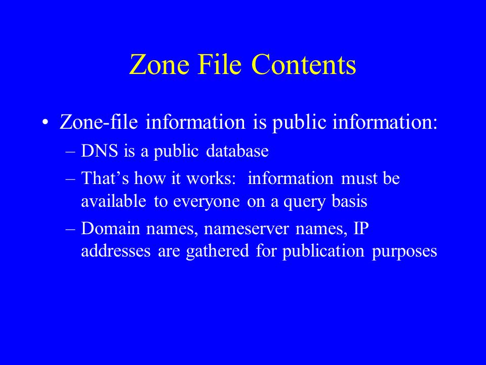 Zone File Contents Zone-file information is public information: –DNS is a public database –Thats how it works: information must be available to everyone on a query basis –Domain names, nameserver names, IP addresses are gathered for publication purposes