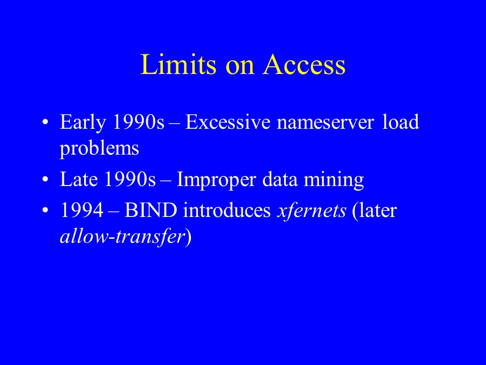Limits on Access Early 1990s – Excessive nameserver load problems Late 1990s – Improper data mining 1994 – BIND introduces xfernets (later allow-transfer)