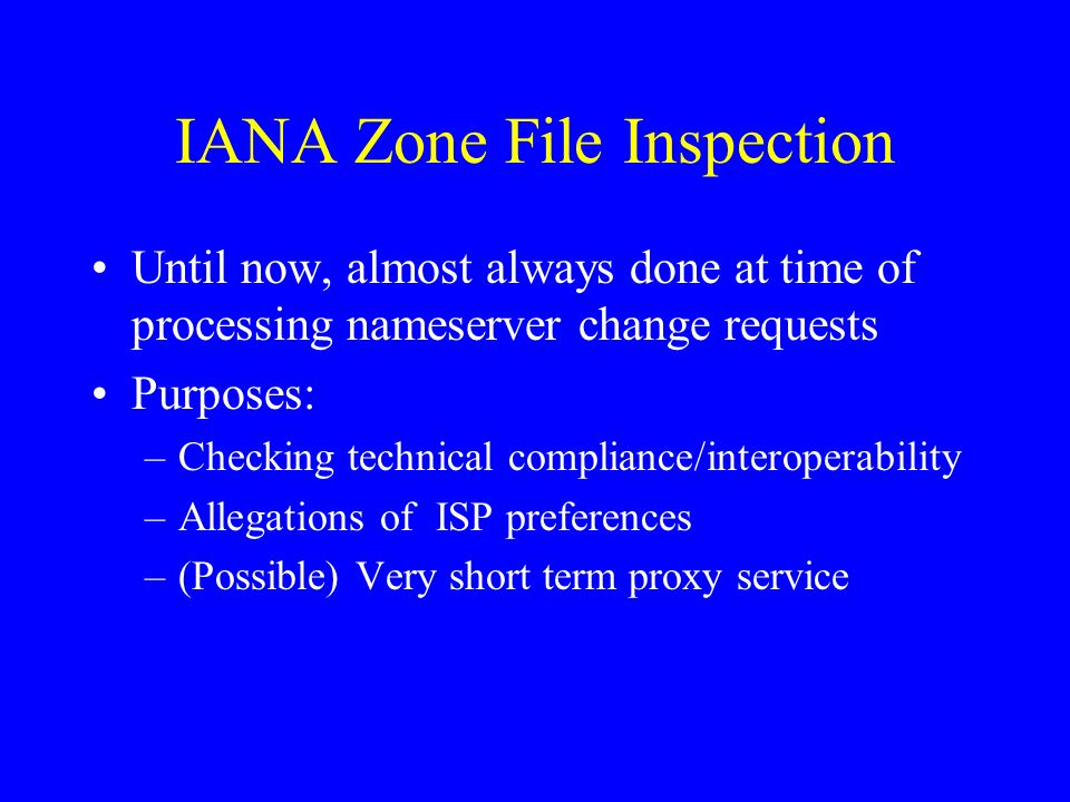 IANA Zone File Inspection Until now, almost always done at time of processing nameserver change requests Purposes: –Checking technical compliance/interoperability –Allegations of ISP preferences –(Possible) Very short term proxy service