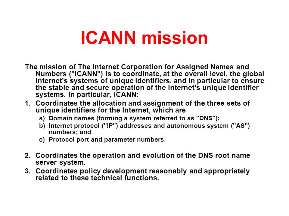 ICANN mission The mission of The Internet Corporation for Assigned Names and Numbers ( ICANN ) is to coordinate, at the overall level, the global Internet s systems of unique identifiers, and in particular to ensure the stable and secure operation of the Internet s unique identifier systems.