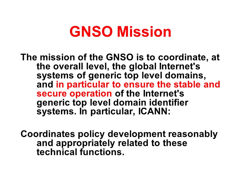 GNSO Mission The mission of the GNSO is to coordinate, at the overall level, the global Internet s systems of generic top level domains, and in particular to ensure the stable and secure operation of the Internet s generic top level domain identifier systems.