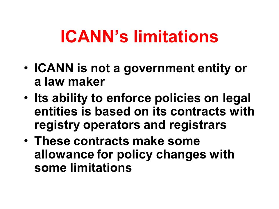 ICANNs limitations ICANN is not a government entity or a law maker Its ability to enforce policies on legal entities is based on its contracts with registry operators and registrars These contracts make some allowance for policy changes with some limitations
