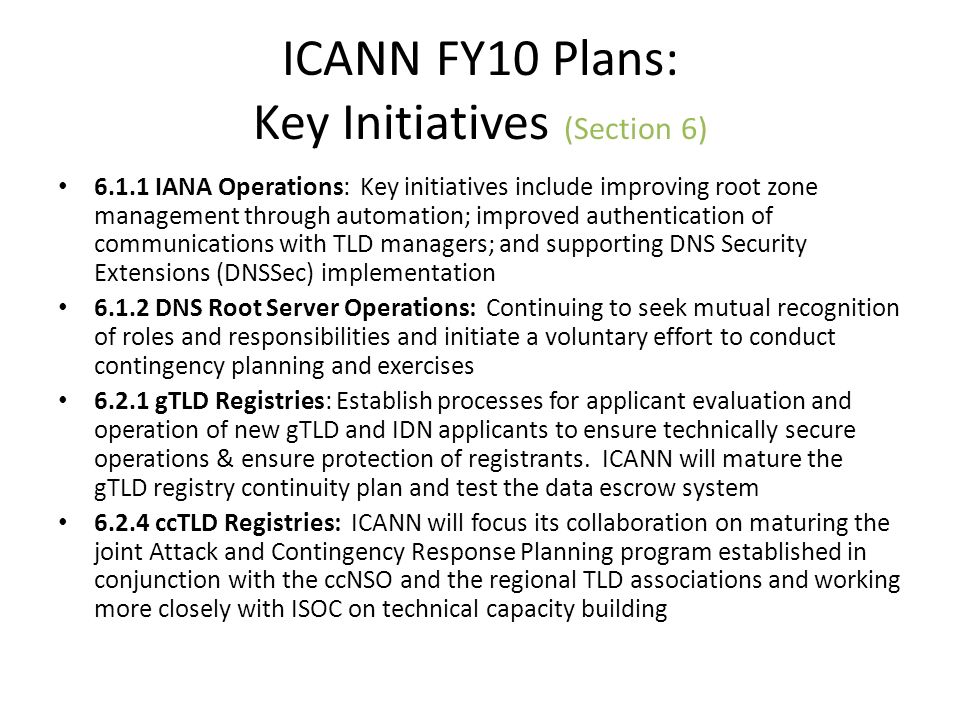 ICANN FY10 Plans: Key Initiatives (Section 6) IANA Operations: Key initiatives include improving root zone management through automation; improved authentication of communications with TLD managers; and supporting DNS Security Extensions (DNSSec) implementation DNS Root Server Operations: Continuing to seek mutual recognition of roles and responsibilities and initiate a voluntary effort to conduct contingency planning and exercises gTLD Registries: Establish processes for applicant evaluation and operation of new gTLD and IDN applicants to ensure technically secure operations & ensure protection of registrants.