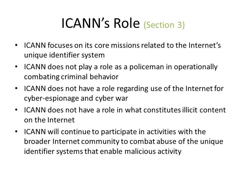 ICANNs Role (Section 3) ICANN focuses on its core missions related to the Internets unique identifier system ICANN does not play a role as a policeman in operationally combating criminal behavior ICANN does not have a role regarding use of the Internet for cyber-espionage and cyber war ICANN does not have a role in what constitutes illicit content on the Internet ICANN will continue to participate in activities with the broader Internet community to combat abuse of the unique identifier systems that enable malicious activity