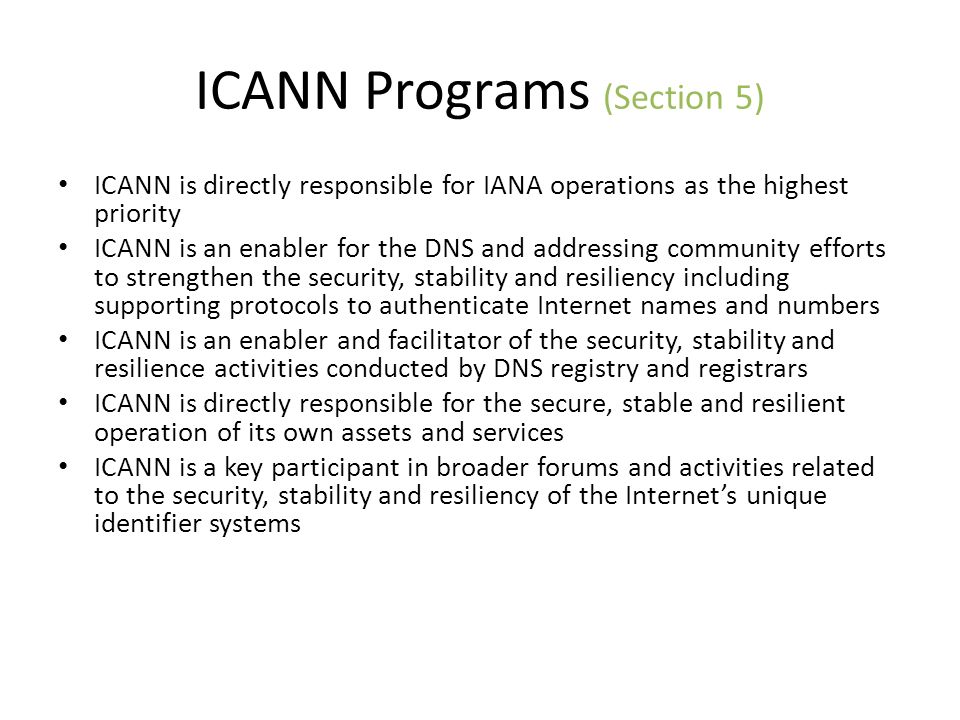 ICANN Programs (Section 5) ICANN is directly responsible for IANA operations as the highest priority ICANN is an enabler for the DNS and addressing community efforts to strengthen the security, stability and resiliency including supporting protocols to authenticate Internet names and numbers ICANN is an enabler and facilitator of the security, stability and resilience activities conducted by DNS registry and registrars ICANN is directly responsible for the secure, stable and resilient operation of its own assets and services ICANN is a key participant in broader forums and activities related to the security, stability and resiliency of the Internets unique identifier systems
