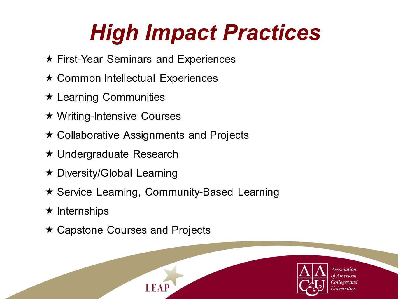 High Impact Practices First-Year Seminars and Experiences Common Intellectual Experiences Learning Communities Writing-Intensive Courses Collaborative Assignments and Projects Undergraduate Research Diversity/Global Learning Service Learning, Community-Based Learning Internships Capstone Courses and Projects