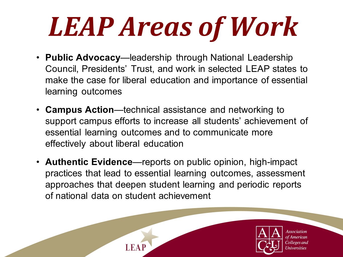 LEAP Areas of Work Public Advocacyleadership through National Leadership Council, Presidents Trust, and work in selected LEAP states to make the case for liberal education and importance of essential learning outcomes Campus Actiontechnical assistance and networking to support campus efforts to increase all students achievement of essential learning outcomes and to communicate more effectively about liberal education Authentic Evidencereports on public opinion, high-impact practices that lead to essential learning outcomes, assessment approaches that deepen student learning and periodic reports of national data on student achievement